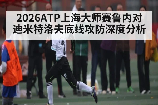 2026ATP上海大师赛鲁内对迪米特洛夫底线攻防深度分析（kaiyun）