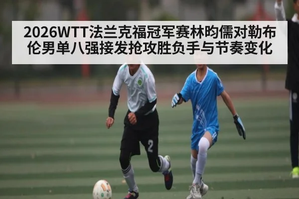 2026WTT法兰克福冠军赛林昀儒对勒布伦男单八强接发抢攻胜负手与节奏变化（kaiyun）